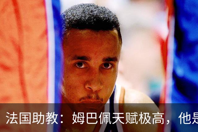 法国助教：姆巴佩天赋极高，他是我们无可替代的领袖球员