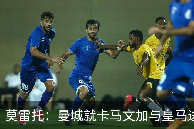 莫雷托：曼城就卡马文加与皇马进行了直接接触！穆帅不介意他离开